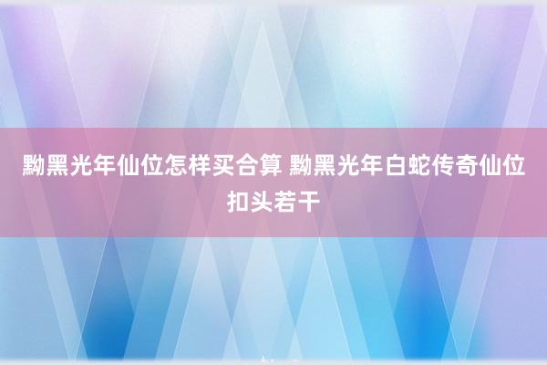 黝黑光年仙位怎样买合算 黝黑光年白蛇传奇仙位扣头若干