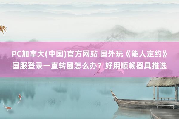 PC加拿大(中国)官方网站 国外玩《能人定约》国服登录一直转圈怎么办？好用顺畅器具推选