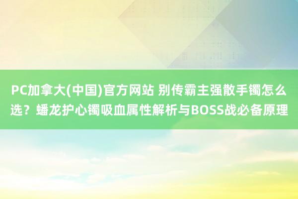 PC加拿大(中国)官方网站 别传霸主强散手镯怎么选？蟠龙护心镯吸血属性解析与BOSS战必备原理