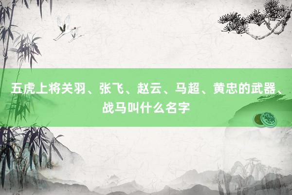 五虎上将关羽、张飞、赵云、马超、黄忠的武器、战马叫什么名字