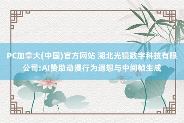 PC加拿大(中国)官方网站 湖北光镜数字科技有限公司:AI赞助动漫行为遐想与中间帧生成