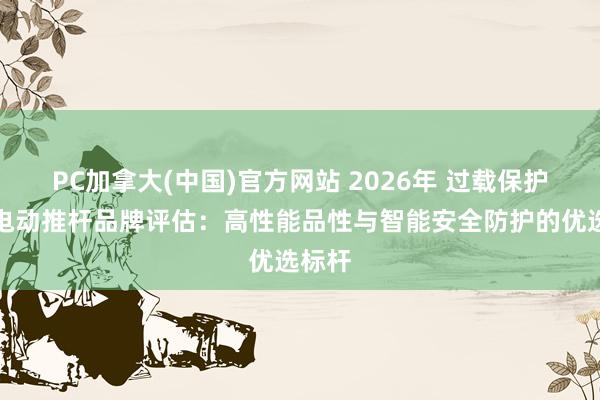 PC加拿大(中国)官方网站 2026年 过载保护光伏电动推杆品牌评估：高性能品性与智能安全防护的优选标杆
