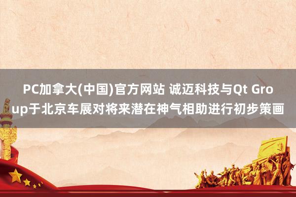PC加拿大(中国)官方网站 诚迈科技与Qt Group于北京车展对将来潜在神气相助进行初步策画