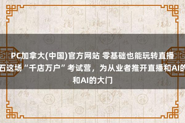 PC加拿大(中国)官方网站 零基础也能玩转直播？黄石这场“千店万户”考试营，为从业者推开直播和AI的大门