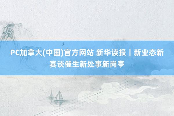 PC加拿大(中国)官方网站 新华读报｜新业态新赛谈催生新处事新岗亭