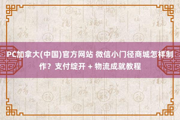 PC加拿大(中国)官方网站 微信小门径商城怎样制作？支付绽开 + 物流成就教程