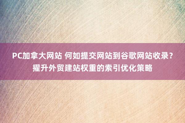 PC加拿大网站 何如提交网站到谷歌网站收录？擢升外贸建站权重的索引优化策略