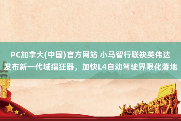 PC加拿大(中国)官方网站 小马智行联袂英伟达发布新一代域猖狂器，加快L4自动驾驶界限化落地