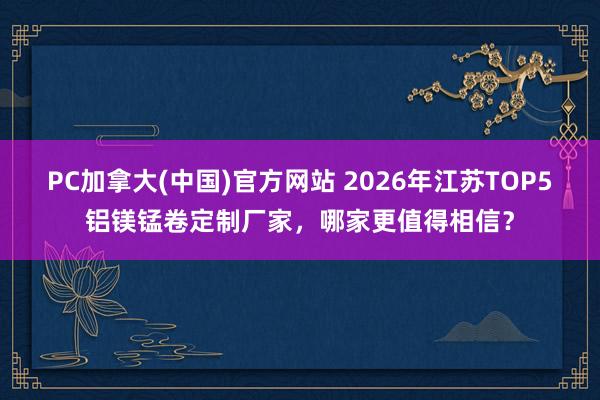 PC加拿大(中国)官方网站 2026年江苏TOP5铝镁锰卷定制厂家，哪家更值得相信？
