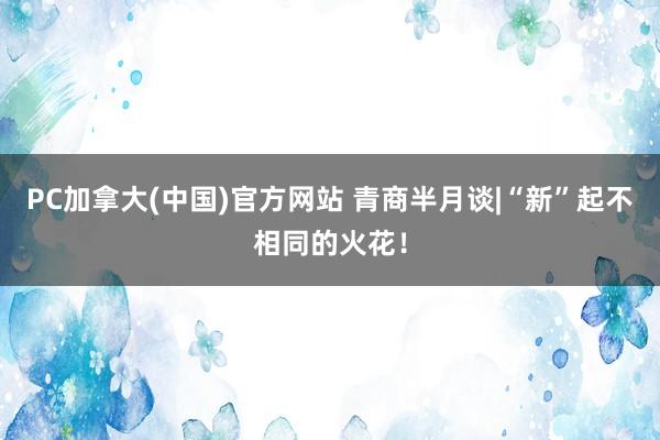 PC加拿大(中国)官方网站 青商半月谈|“新”起不相同的火花！