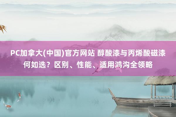 PC加拿大(中国)官方网站 醇酸漆与丙烯酸磁漆何如选？区别、性能、适用鸿沟全领略