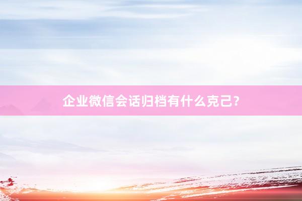 企业微信会话归档有什么克己？