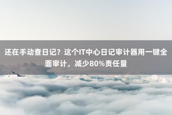 还在手动查日记？这个IT中心日记审计器用一键全面审计，减少80%责任量