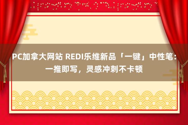 PC加拿大网站 REDI乐维新品「一键」中性笔：一推即写，灵感冲刺不卡顿