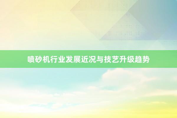 喷砂机行业发展近况与技艺升级趋势
