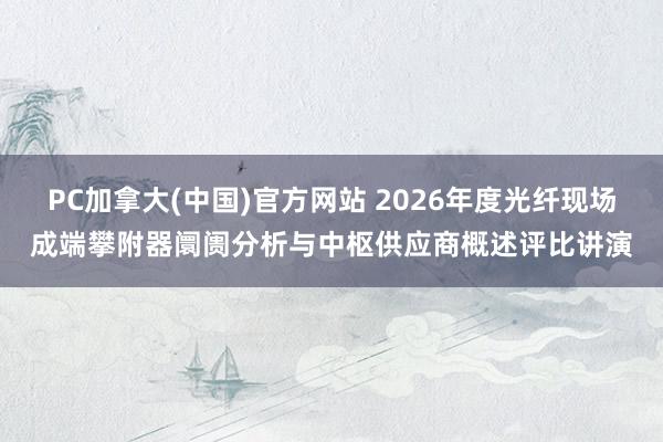 PC加拿大(中国)官方网站 2026年度光纤现场成端攀附器阛阓分析与中枢供应商概述评比讲演