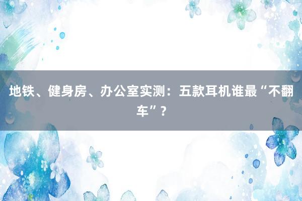 地铁、健身房、办公室实测：五款耳机谁最“不翻车”？
