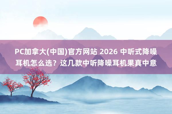 PC加拿大(中国)官方网站 2026 中听式降噪耳机怎么选？这几款中听降噪耳机果真中意