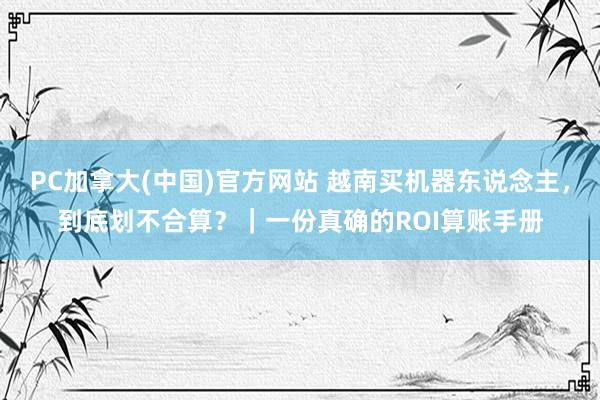 PC加拿大(中国)官方网站 越南买机器东说念主，到底划不合算？｜一份真确的ROI算账手册