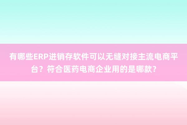 有哪些ERP进销存软件可以无缝对接主流电商平台？符合医药电商企业用的是哪款？