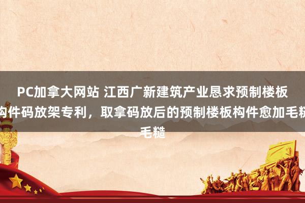 PC加拿大网站 江西广新建筑产业恳求预制楼板构件码放架专利，取拿码放后的预制楼板构件愈加毛糙