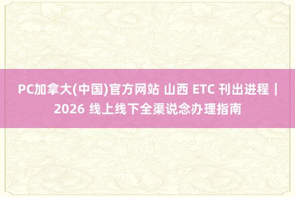 PC加拿大(中国)官方网站 山西 ETC 刊出进程｜2026 线上线下全渠说念办理指南