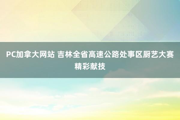 PC加拿大网站 吉林全省高速公路处事区厨艺大赛精彩献技