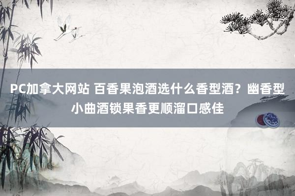 PC加拿大网站 百香果泡酒选什么香型酒？幽香型小曲酒锁果香更顺溜口感佳