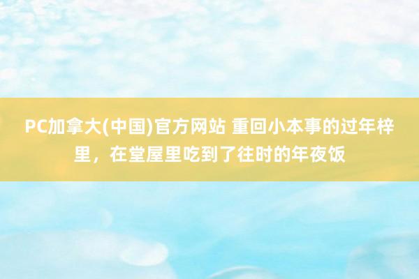 PC加拿大(中国)官方网站 重回小本事的过年梓里，在堂屋里吃到了往时的年夜饭