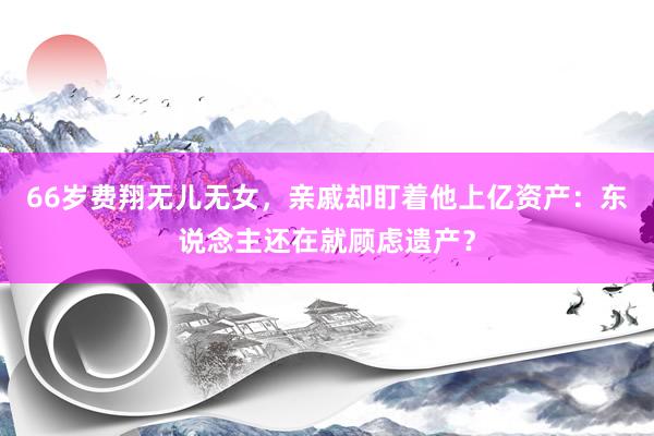 66岁费翔无儿无女，亲戚却盯着他上亿资产：东说念主还在就顾虑遗产？