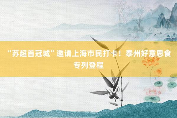 “苏超首冠城”邀请上海市民打卡！泰州好意思食专列登程