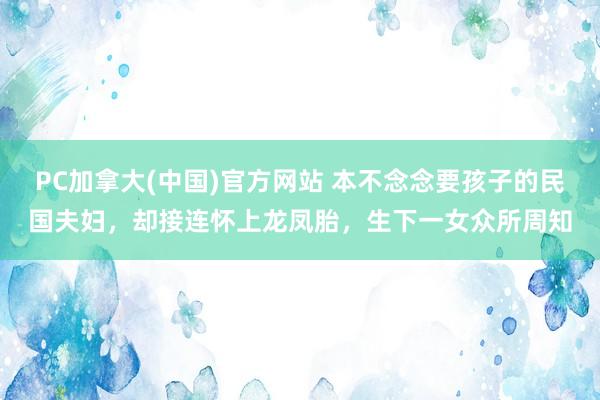 PC加拿大(中国)官方网站 本不念念要孩子的民国夫妇，却接连怀上龙凤胎，生下一女众所周知
