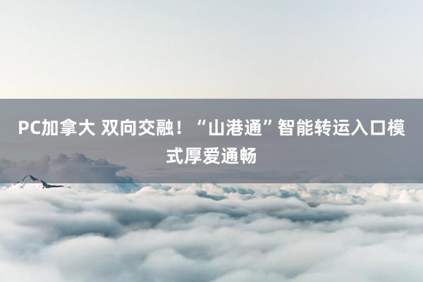 PC加拿大 双向交融！“山港通”智能转运入口模式厚爱通畅