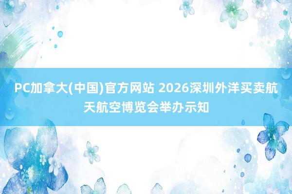 PC加拿大(中国)官方网站 2026深圳外洋买卖航天航空博览会举办示知