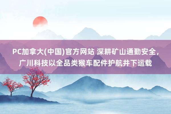 PC加拿大(中国)官方网站 深耕矿山通勤安全，广川科技以全品类猴车配件护航井下运载