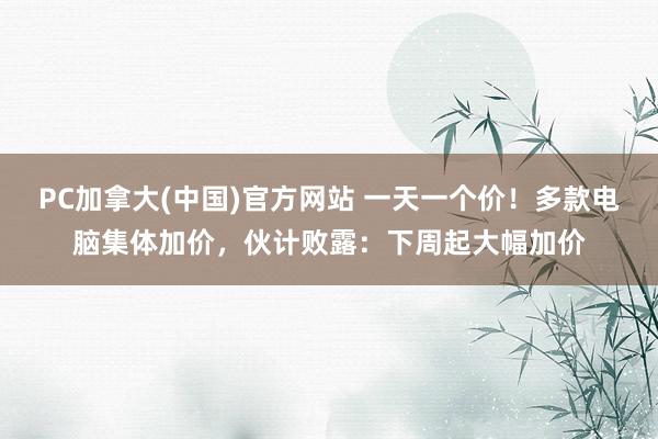 PC加拿大(中国)官方网站 一天一个价！多款电脑集体加价，伙计败露：下周起大幅加价