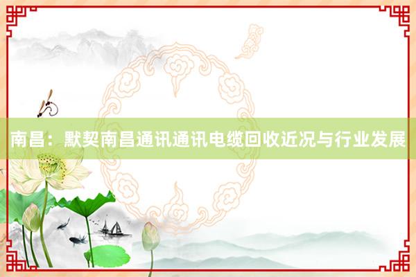 南昌：默契南昌通讯通讯电缆回收近况与行业发展