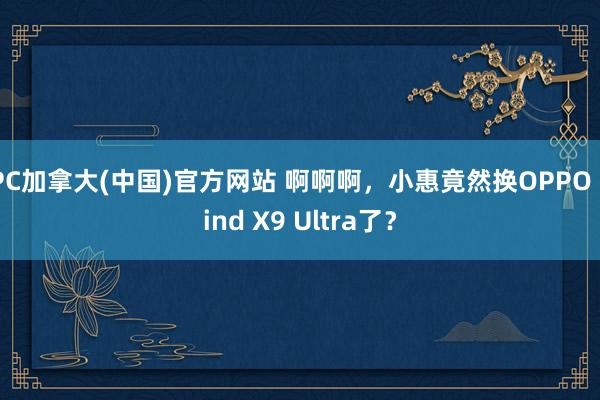 PC加拿大(中国)官方网站 啊啊啊，小惠竟然换OPPO Find X9 Ultra了？