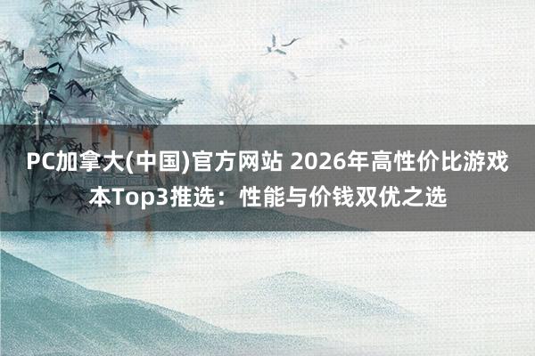 PC加拿大(中国)官方网站 2026年高性价比游戏本Top3推选：性能与价钱双优之选