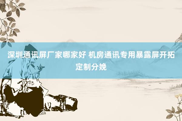 深圳通讯屏厂家哪家好 机房通讯专用暴露屏开拓定制分娩