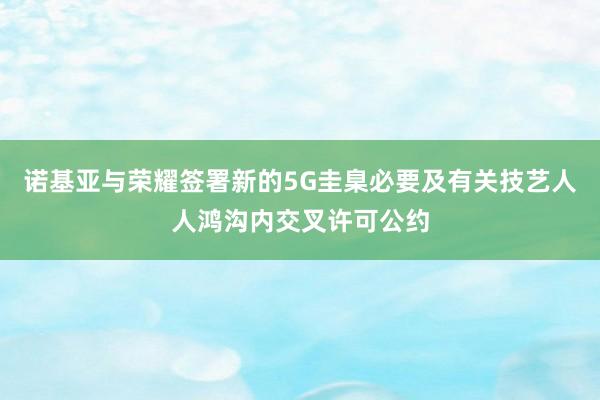 诺基亚与荣耀签署新的5G圭臬必要及有关技艺人人鸿沟内交叉许可公约