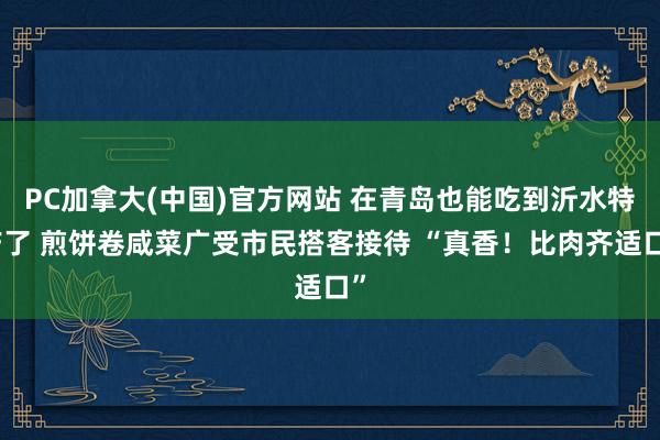 PC加拿大(中国)官方网站 在青岛也能吃到沂水特产了 煎饼卷咸菜广受市民搭客接待 “真香！比肉齐适口”