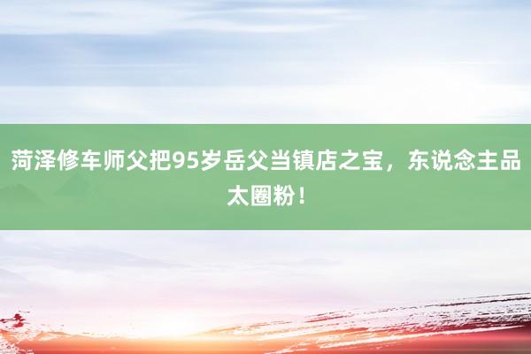 菏泽修车师父把95岁岳父当镇店之宝，东说念主品太圈粉！