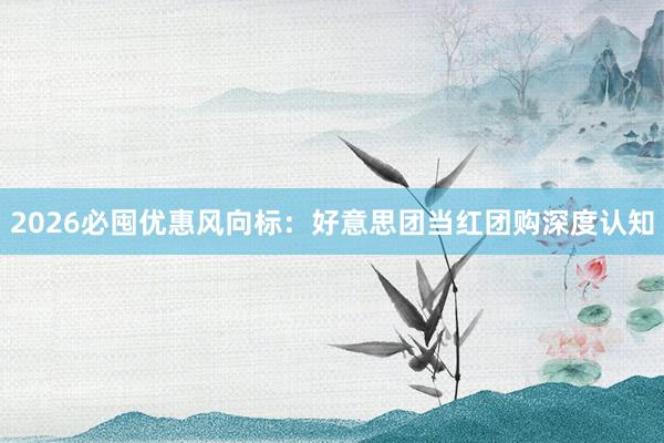 2026必囤优惠风向标：好意思团当红团购深度认知