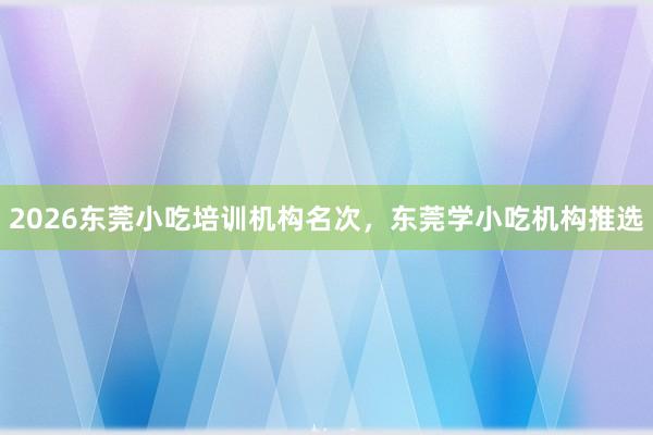 2026东莞小吃培训机构名次，东莞学小吃机构推选