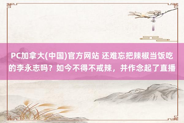 PC加拿大(中国)官方网站 还难忘把辣椒当饭吃的李永志吗？如今不得不戒辣，并作念起了直播
