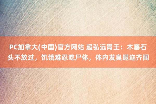 PC加拿大(中国)官方网站 超弘远胃王：木塞石头不放过，饥饿难忍吃尸体，体内发臭遐迩齐闻
