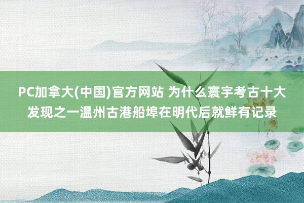PC加拿大(中国)官方网站 为什么寰宇考古十大发现之一温州古港船埠在明代后就鲜有记录