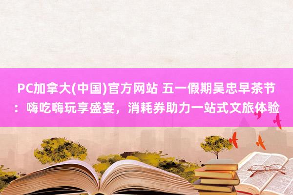 PC加拿大(中国)官方网站 五一假期吴忠早茶节：嗨吃嗨玩享盛宴，消耗券助力一站式文旅体验