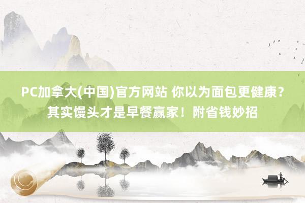 PC加拿大(中国)官方网站 你以为面包更健康？其实馒头才是早餐赢家！附省钱妙招